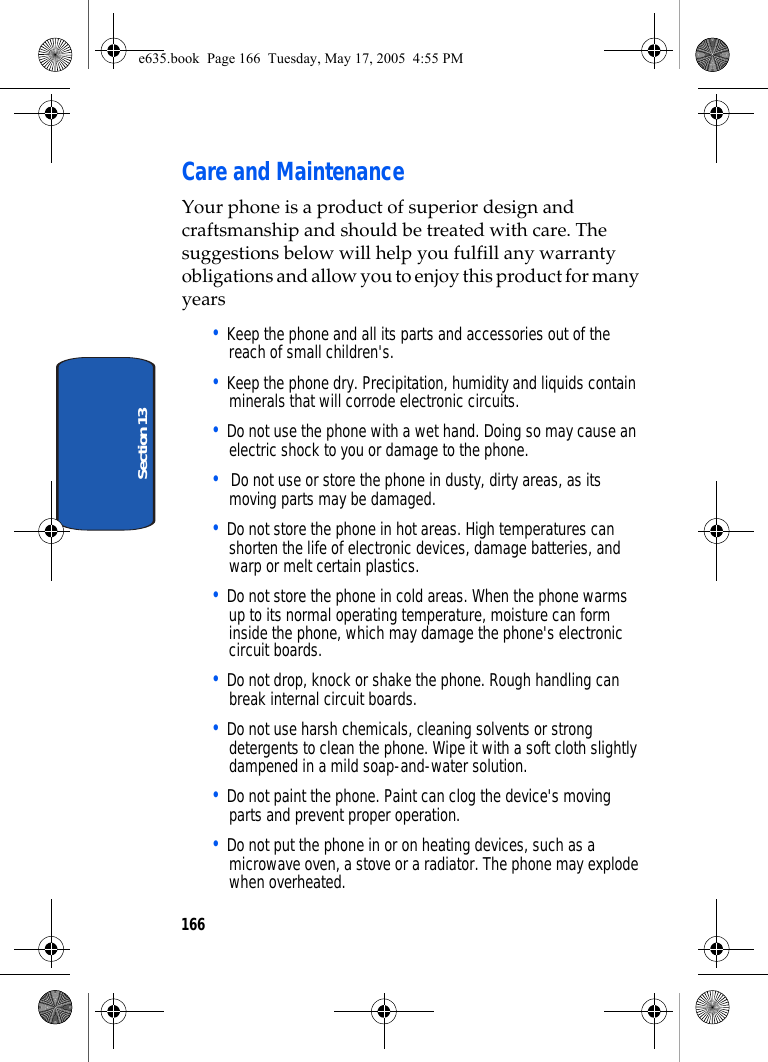 166Section 13Care and MaintenanceYour phone is a product of superior design and craftsmanship and should be treated with care. The suggestions below will help you fulfill any warranty obligations and allow you to enjoy this product for many years• Keep the phone and all its parts and accessories out of the reach of small children&apos;s.• Keep the phone dry. Precipitation, humidity and liquids contain minerals that will corrode electronic circuits.• Do not use the phone with a wet hand. Doing so may cause an electric shock to you or damage to the phone.•  Do not use or store the phone in dusty, dirty areas, as its moving parts may be damaged.• Do not store the phone in hot areas. High temperatures can shorten the life of electronic devices, damage batteries, and warp or melt certain plastics.• Do not store the phone in cold areas. When the phone warms up to its normal operating temperature, moisture can form inside the phone, which may damage the phone&apos;s electronic circuit boards.• Do not drop, knock or shake the phone. Rough handling can break internal circuit boards.• Do not use harsh chemicals, cleaning solvents or strong detergents to clean the phone. Wipe it with a soft cloth slightly dampened in a mild soap-and-water solution.• Do not paint the phone. Paint can clog the device&apos;s moving parts and prevent proper operation.• Do not put the phone in or on heating devices, such as a microwave oven, a stove or a radiator. The phone may explode when overheated.e635.book  Page 166  Tuesday, May 17, 2005  4:55 PM