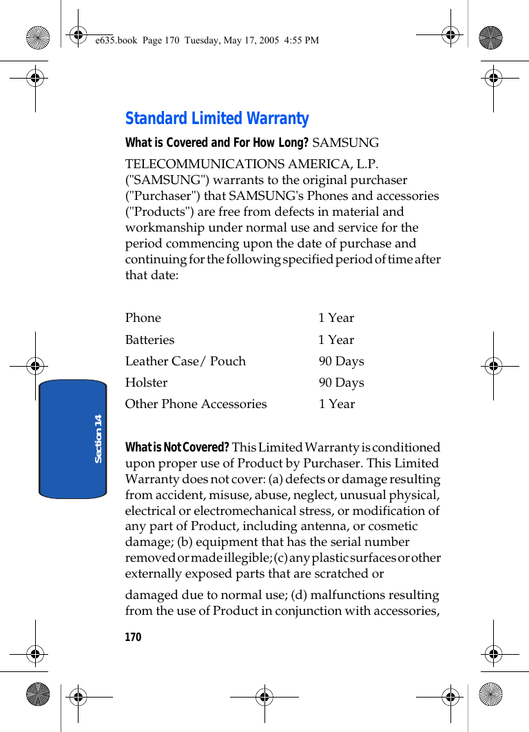170Section 14Standard Limited WarrantyWhat is Covered and For How Long? SAMSUNGTELECOMMUNICATIONS AMERICA, L.P. (&quot;SAMSUNG&quot;) warrants to the original purchaser (&quot;Purchaser&quot;) that SAMSUNG&apos;s Phones and accessories (&quot;Products&quot;) are free from defects in material and workmanship under normal use and service for the period commencing upon the date of purchase and continuing for the following specified period of time after that date:Phone 1 YearBatteries    1 YearLeather Case/ Pouch  90 DaysHolster 90 DaysOther Phone Accessories  1 YearWhat is Not Covered? This Limited Warranty is conditioned upon proper use of Product by Purchaser. This Limited Warranty does not cover: (a) defects or damage resulting from accident, misuse, abuse, neglect, unusual physical, electrical or electromechanical stress, or modification of any part of Product, including antenna, or cosmetic damage; (b) equipment that has the serial number removed or made illegible; (c) any plastic surfaces or other externally exposed parts that are scratched ordamaged due to normal use; (d) malfunctions resulting from the use of Product in conjunction with accessories, e635.book  Page 170  Tuesday, May 17, 2005  4:55 PM