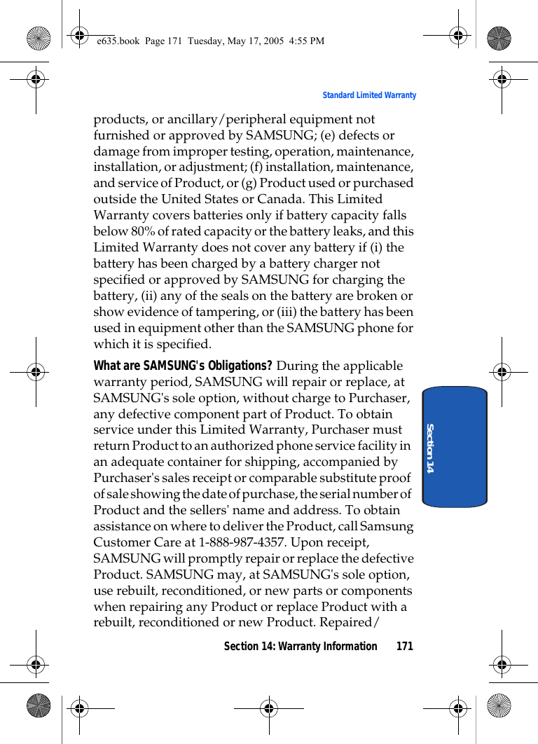 Section 14: Warranty Information 171Standard Limited WarrantySection 14products, or ancillary/peripheral equipment not furnished or approved by SAMSUNG; (e) defects or damage from improper testing, operation, maintenance, installation, or adjustment; (f) installation, maintenance, and service of Product, or (g) Product used or purchased outside the United States or Canada. This Limited Warranty covers batteries only if battery capacity falls below 80% of rated capacity or the battery leaks, and this Limited Warranty does not cover any battery if (i) the battery has been charged by a battery charger not specified or approved by SAMSUNG for charging the battery, (ii) any of the seals on the battery are broken or show evidence of tampering, or (iii) the battery has been used in equipment other than the SAMSUNG phone for which it is specified.What are SAMSUNG&apos;s Obligations? During the applicable warranty period, SAMSUNG will repair or replace, at SAMSUNG&apos;s sole option, without charge to Purchaser, any defective component part of Product. To obtain service under this Limited Warranty, Purchaser must return Product to an authorized phone service facility in an adequate container for shipping, accompanied by Purchaser&apos;s sales receipt or comparable substitute proof of sale showing the date of purchase, the serial number of Product and the sellers&apos; name and address. To obtain assistance on where to deliver the Product, call Samsung Customer Care at 1-888-987-4357. Upon receipt, SAMSUNG will promptly repair or replace the defective Product. SAMSUNG may, at SAMSUNG&apos;s sole option, use rebuilt, reconditioned, or new parts or components when repairing any Product or replace Product with a rebuilt, reconditioned or new Product. Repaired/e635.book  Page 171  Tuesday, May 17, 2005  4:55 PM