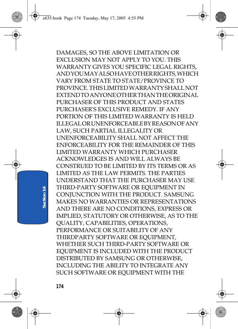 174Section 14DAMAGES, SO THE ABOVE LIMITATION OR EXCLUSION MAY NOT APPLY TO YOU. THIS WARRANTY GIVES YOU SPECIFIC LEGAL RIGHTS, AND YOU MAY ALSO HAVE OTHER RIGHTS, WHICH VARY FROM STATE TO STATE/PROVINCE TO PROVINCE. THIS LIMITED WARRANTY SHALL NOT EXTEND TO ANYONE OTHER THAN THE ORIGINAL PURCHASER OF THIS PRODUCT AND STATES PURCHASER&apos;S EXCLUSIVE REMEDY. IF ANY PORTION OF THIS LIMITED WARRANTY IS HELD ILLEGAL OR UNENFORCEABLE BY REASON OF ANY LAW, SUCH PARTIAL ILLEGALITY OR UNENFORCEABILITY SHALL NOT AFFECT THE ENFORCEABILITY FOR THE REMAINDER OF THIS LIMITED WARRANTY WHICH PURCHASER ACKNOWLEDGES IS AND WILL ALWAYS BE CONSTRUED TO BE LIMITED BY ITS TERMS OR AS LIMITED AS THE LAW PERMITS. THE PARTIES UNDERSTAND THAT THE PURCHASER MAY USE THIRD-PARTY SOFTWARE OR EQUIPMENT IN CONJUNCTION WITH THE PRODUCT. SAMSUNG MAKES NO WARRANTIES OR REPRESENTATIONS AND THERE ARE NO CONDITIONS, EXPRESS OR IMPLIED, STATUTORY OR OTHERWISE, AS TO THE QUALITY, CAPABILITIES, OPERATIONS, PERFORMANCE OR SUITABILITY OF ANY THIRDPARTY SOFTWARE OR EQUIPMENT, WHETHER SUCH THIRD-PARTY SOFTWARE OR EQUIPMENT IS INCLUDED WITH THE PRODUCT DISTRIBUTED BY SAMSUNG OR OTHERWISE, INCLUDING THE ABILITY TO INTEGRATE ANY SUCH SOFTWARE OR EQUIPMENT WITH THE e635.book  Page 174  Tuesday, May 17, 2005  4:55 PM