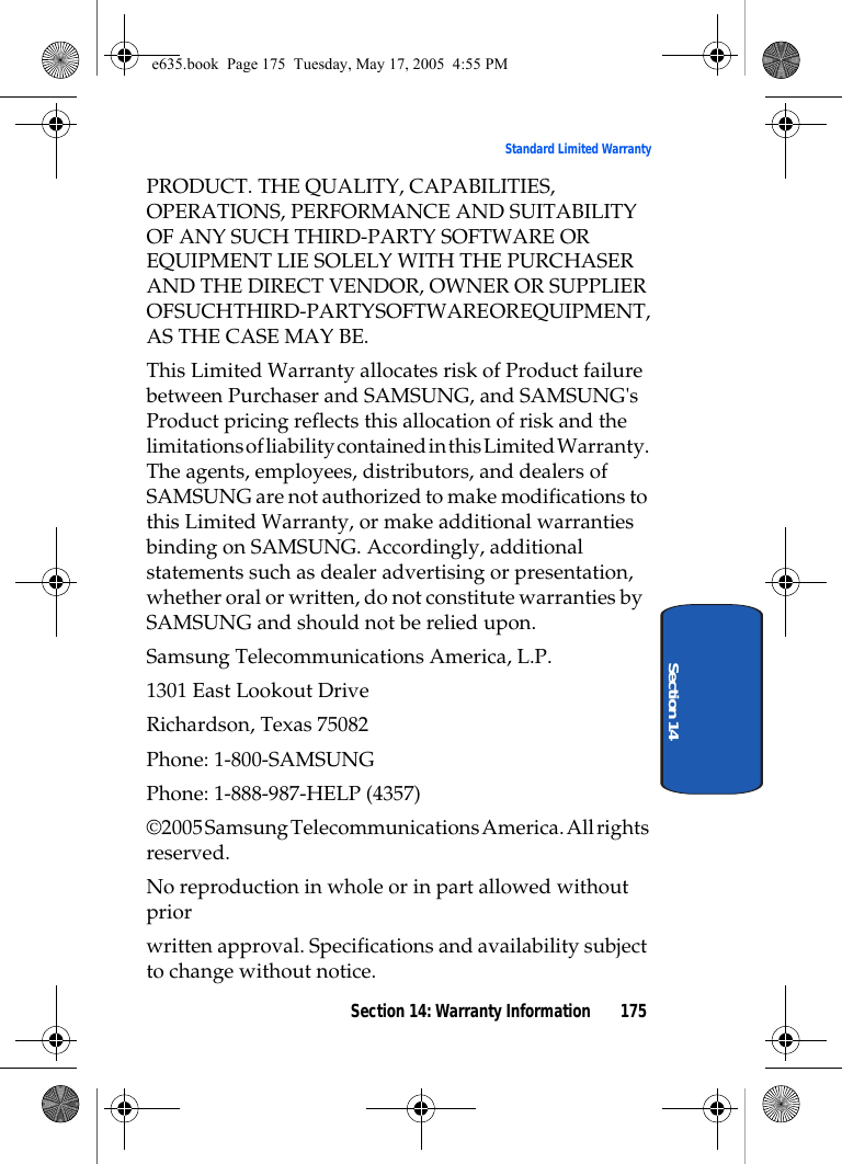 Section 14: Warranty Information 175Standard Limited WarrantySection 14PRODUCT. THE QUALITY, CAPABILITIES, OPERATIONS, PERFORMANCE AND SUITABILITY OF ANY SUCH THIRD-PARTY SOFTWARE OR EQUIPMENT LIE SOLELY WITH THE PURCHASER AND THE DIRECT VENDOR, OWNER OR SUPPLIER OF SUCH THIR D-PARTY SOFTWARE OR  EQUIPMENT , AS THE CASE MAY BE.This Limited Warranty allocates risk of Product failure between Purchaser and SAMSUNG, and SAMSUNG&apos;s Product pricing reflects this allocation of risk and the limitations of liability contained in this Limited Warranty. The agents, employees, distributors, and dealers of SAMSUNG are not authorized to make modifications to this Limited Warranty, or make additional warranties binding on SAMSUNG. Accordingly, additional statements such as dealer advertising or presentation, whether oral or written, do not constitute warranties by SAMSUNG and should not be relied upon.Samsung Telecommunications America, L.P.1301 East Lookout DriveRichardson, Texas 75082Phone: 1-800-SAMSUNGPhone: 1-888-987-HELP (4357)©2005 Samsung Telecommunications America. All rights reserved.No reproduction in whole or in part allowed without priorwritten approval. Specifications and availability subject to change without notice.e635.book  Page 175  Tuesday, May 17, 2005  4:55 PM