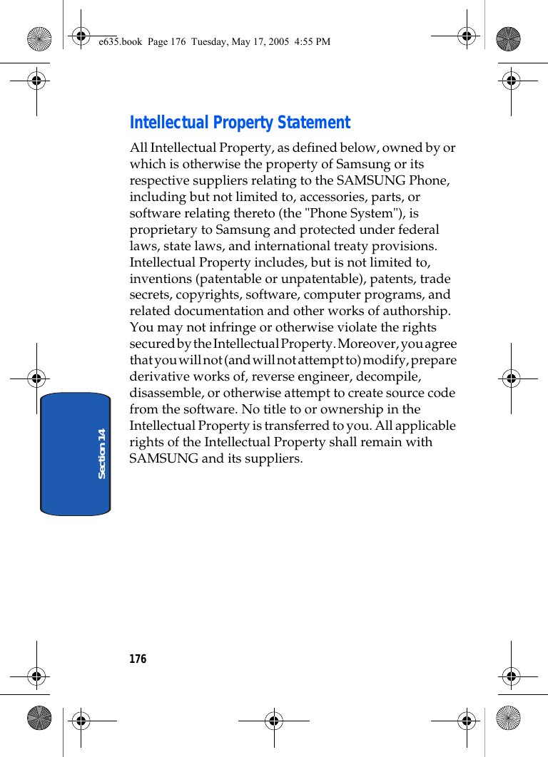 176Section 14Intellectual Property StatementAll Intellectual Property, as defined below, owned by or which is otherwise the property of Samsung or its respective suppliers relating to the SAMSUNG Phone, including but not limited to, accessories, parts, or software relating thereto (the &quot;Phone System&quot;), is proprietary to Samsung and protected under federal laws, state laws, and international treaty provisions. Intellectual Property includes, but is not limited to, inventions (patentable or unpatentable), patents, trade secrets, copyrights, software, computer programs, and related documentation and other works of authorship. You may not infringe or otherwise violate the rights secured by the Intellectual Property. Moreover, you agree that you will not (and will not attempt to) modify, prepare derivative works of, reverse engineer, decompile, disassemble, or otherwise attempt to create source code from the software. No title to or ownership in the Intellectual Property is transferred to you. All applicable rights of the Intellectual Property shall remain with SAMSUNG and its suppliers.e635.book  Page 176  Tuesday, May 17, 2005  4:55 PM