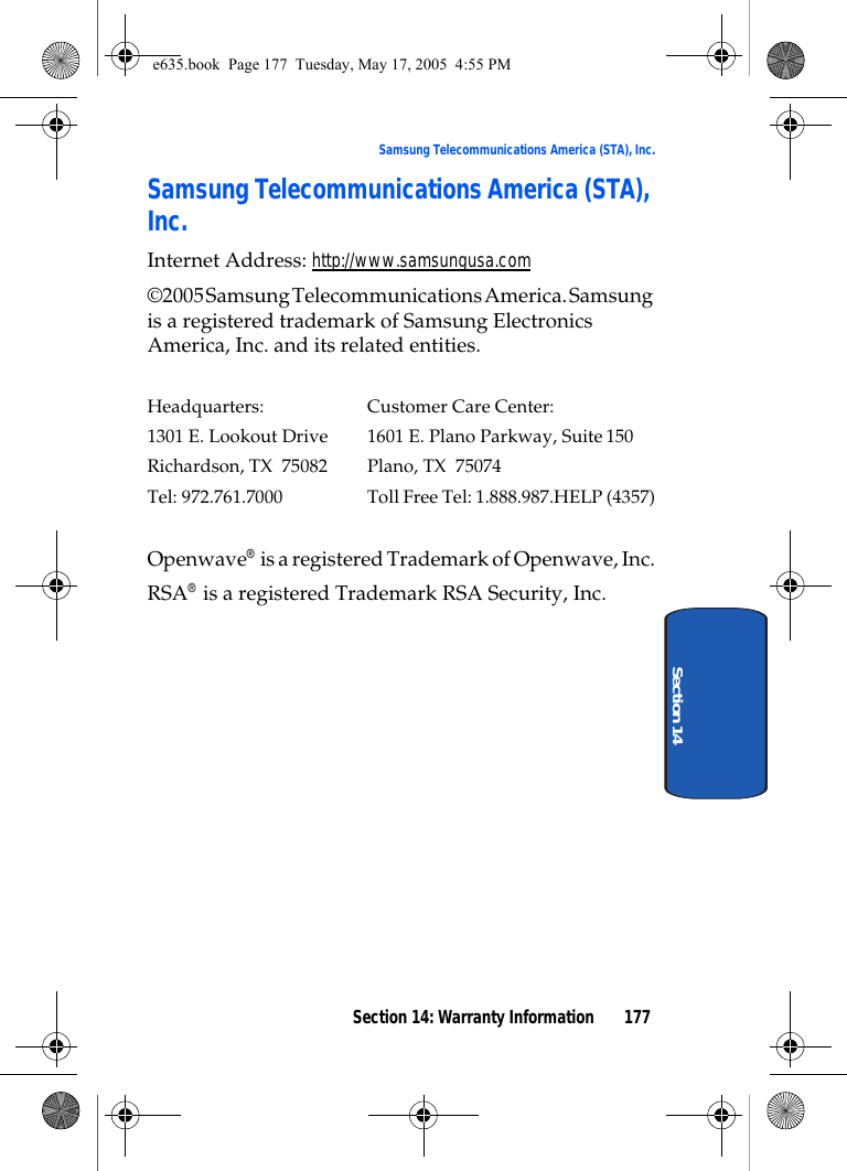 Section 14: Warranty Information 177Samsung Telecommunications America (STA), Inc.Section 14Samsung Telecommunications America (STA), Inc.Internet Address: http://www.samsungusa.com©2005 Samsung Telecommunications America. Samsung is a registered trademark of Samsung Electronics America, Inc. and its related entities.Headquarters: Customer Care Center:1301 E. Lookout Drive 1601 E. Plano Parkway, Suite150Richardson, TX  75082 Plano, TX  75074Tel: 972.761.7000 Toll Free Tel: 1.888.987.HELP (4357)Openwave® is a registered Trademark of Openwave, Inc.RSA® is a registered Trademark RSA Security, Inc.e635.book  Page 177  Tuesday, May 17, 2005  4:55 PM