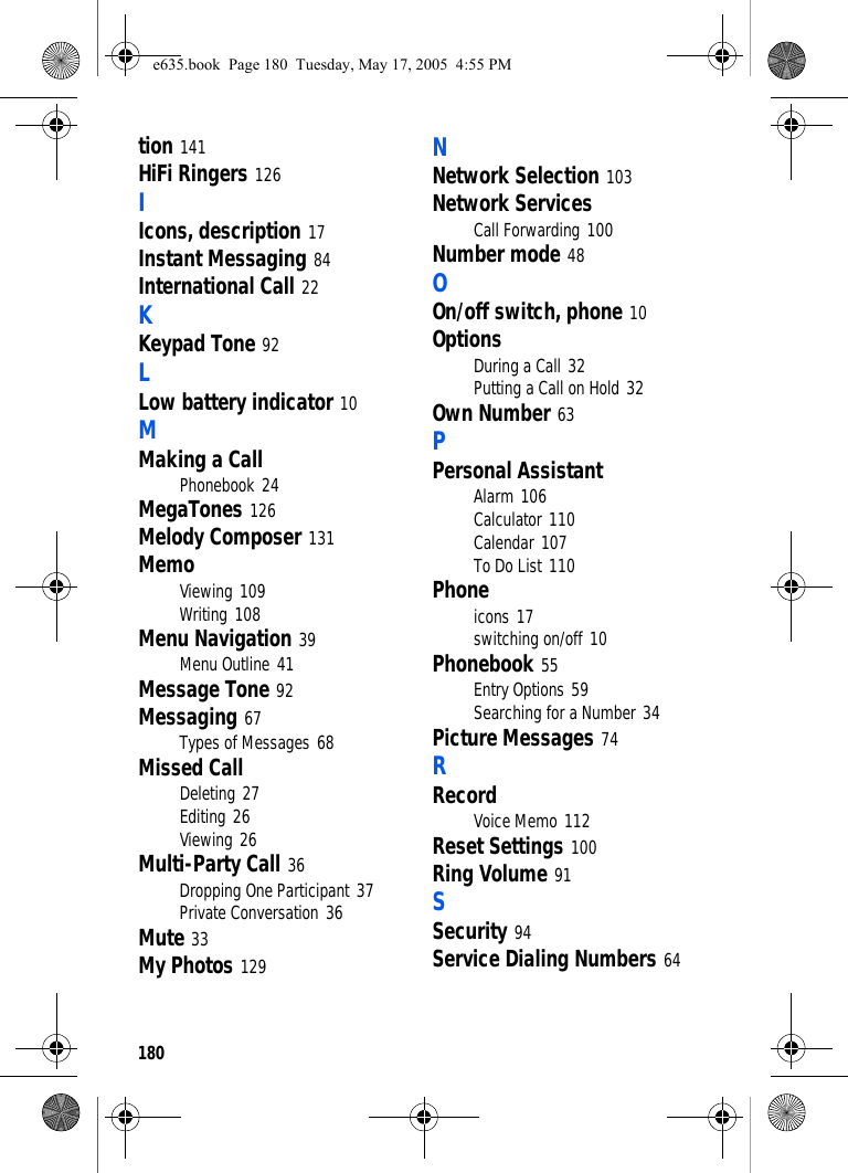 180tion 141HiFi Ringers 126IIcons, description 17Instant Messaging 84International Call 22KKeypad Tone 92LLow battery indicator 10MMaking a CallPhonebook 24MegaTones 126Melody Composer 131MemoViewing 109Writing 108Menu Navigation 39Menu Outline 41Message Tone 92Messaging 67Types of Messages 68Missed CallDeleting 27Editing 26Viewing 26Multi-Party Call 36Dropping One Participant 37Private Conversation 36Mute 33My Photos 129NNetwork Selection 103Network ServicesCall Forwarding 100Number mode 48OOn/off switch, phone 10OptionsDuring a Call 32Putting a Call on Hold 32Own Number 63PPersonal AssistantAlarm 106Calculator 110Calendar 107To Do List 110Phoneicons 17switching on/off 10Phonebook 55Entry Options 59Searching for a Number 34Picture Messages 74RRecordVoice Memo 112Reset Settings 100Ring Volume 91SSecurity 94Service Dialing Numbers 64e635.book  Page 180  Tuesday, May 17, 2005  4:55 PM