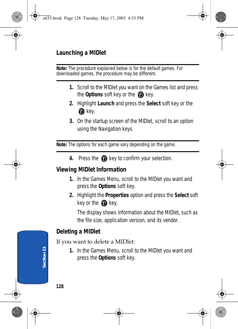 128Section 11Launching a MIDletNote: The procedure explained below is for the default games. For downloaded games, the procedure may be different.1. Scroll to the MIDlet you want on the Games list and press the Options soft key or the   key. 2. Highlight Launch and press the Select soft key or the  key.3. On the startup screen of the MIDlet, scroll to an option using the Navigation keys.Note: The options for each game vary depending on the game.4.  Press the   key to confirm your selection.Viewing MIDlet Information1. In the Games Menu, scroll to the MIDlet you want and press the Options soft key. 2. Highlight the Properties option and press the Select soft key or the   key.The display shows information about the MIDlet, such as the file size, application version, and its vendor.Deleting a MIDletIf you want to delete a MIDlet:1. In the Games Menu, scroll to the MIDlet you want and press the Options soft key. e635.book  Page 128  Tuesday, May 17, 2005  4:55 PM