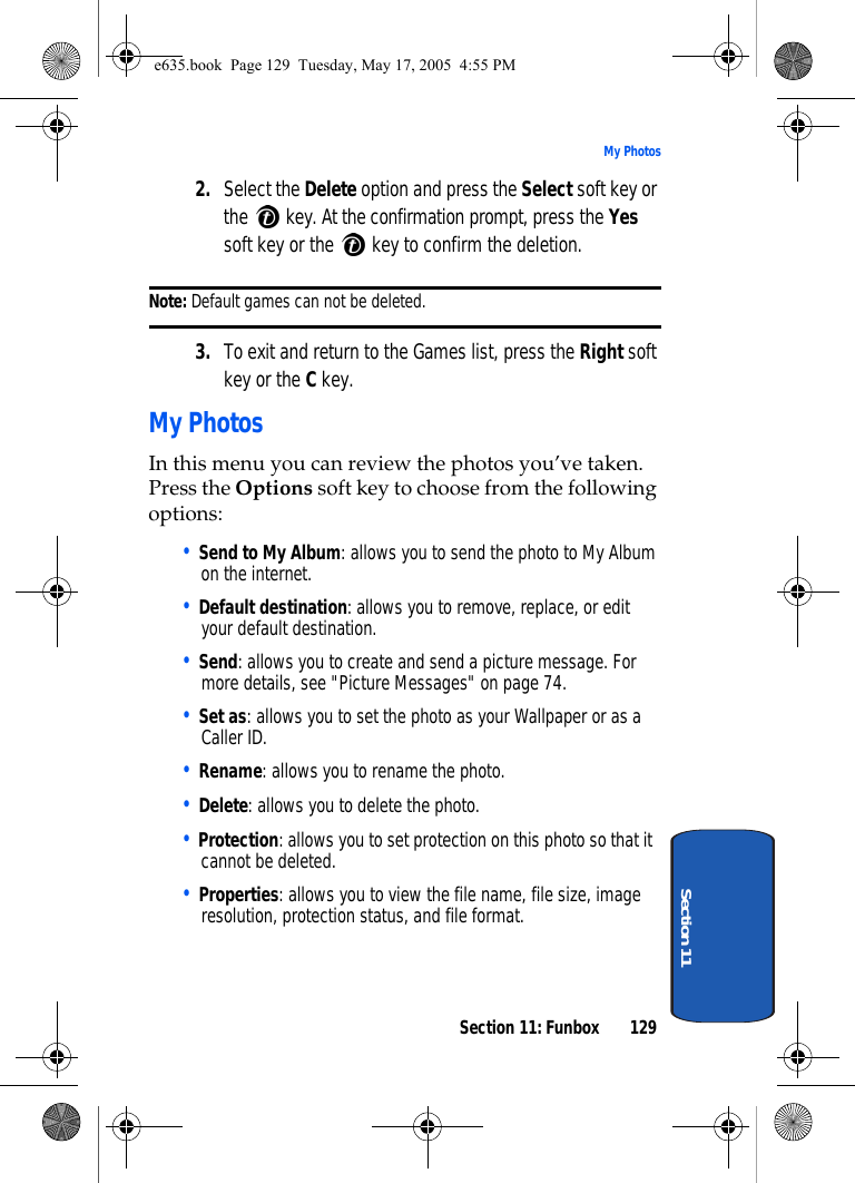 Section 11: Funbox 129My PhotosSection 112. Select the Delete option and press the Select soft key or the   key. At the confirmation prompt, press the Yes soft key or the   key to confirm the deletion.Note: Default games can not be deleted.3. To exit and return to the Games list, press the Right soft key or the C key.My PhotosIn this menu you can review the photos you’ve taken. Press the Options soft key to choose from the following options:• Send to My Album: allows you to send the photo to My Album on the internet.• Default destination: allows you to remove, replace, or edit your default destination.• Send: allows you to create and send a picture message. For more details, see &quot;Picture Messages&quot; on page 74.• Set as: allows you to set the photo as your Wallpaper or as a Caller ID.• Rename: allows you to rename the photo.• Delete: allows you to delete the photo.• Protection: allows you to set protection on this photo so that it cannot be deleted. • Properties: allows you to view the file name, file size, image resolution, protection status, and file format.e635.book  Page 129  Tuesday, May 17, 2005  4:55 PM