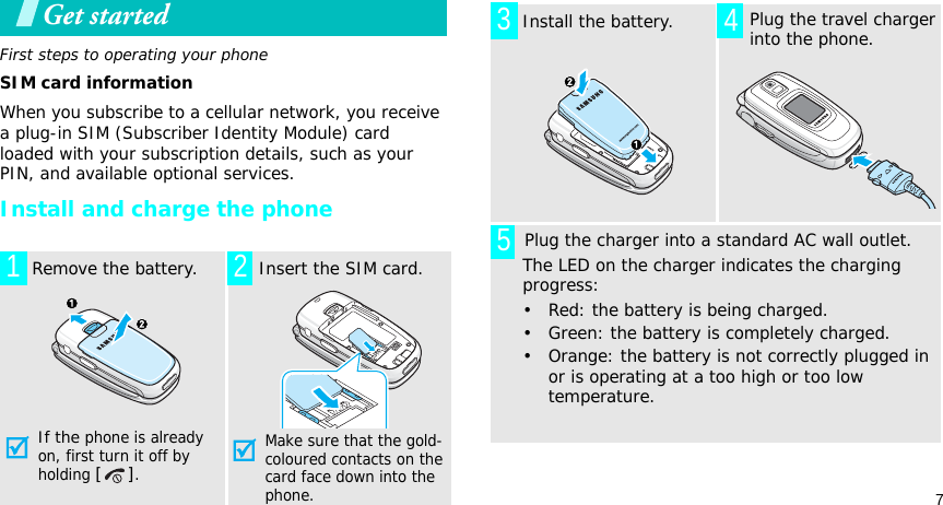 7Get startedFirst steps to operating your phoneSIM card informationWhen you subscribe to a cellular network, you receive a plug-in SIM (Subscriber Identity Module) card loaded with your subscription details, such as your PIN, and available optional services.Install and charge the phone  Remove the battery.If the phone is already on, first turn it off by holding [].  Insert the SIM card.Make sure that the gold-coloured contacts on the card face down into the phone.12  Install the battery.  Plug the travel charger into the phone.       Plug the charger into a standard AC wall outlet. The LED on the charger indicates the charging progress:• Red: the battery is being charged.• Green: the battery is completely charged.• Orange: the battery is not correctly plugged in or is operating at a too high or too low temperature. 345