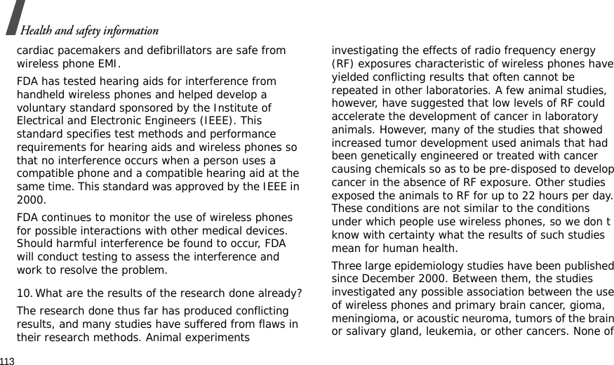 113Health and safety informationcardiac pacemakers and defibrillators are safe from wireless phone EMI.FDA has tested hearing aids for interference from handheld wireless phones and helped develop a voluntary standard sponsored by the Institute of Electrical and Electronic Engineers (IEEE). This standard specifies test methods and performance requirements for hearing aids and wireless phones so that no interference occurs when a person uses a compatible phone and a compatible hearing aid at the same time. This standard was approved by the IEEE in 2000.FDA continues to monitor the use of wireless phones for possible interactions with other medical devices. Should harmful interference be found to occur, FDA will conduct testing to assess the interference and work to resolve the problem.10.What are the results of the research done already?The research done thus far has produced conflicting results, and many studies have suffered from flaws in their research methods. Animal experiments investigating the effects of radio frequency energy (RF) exposures characteristic of wireless phones have yielded conflicting results that often cannot be repeated in other laboratories. A few animal studies, however, have suggested that low levels of RF could accelerate the development of cancer in laboratory animals. However, many of the studies that showed increased tumor development used animals that had been genetically engineered or treated with cancer causing chemicals so as to be pre-disposed to develop cancer in the absence of RF exposure. Other studies exposed the animals to RF for up to 22 hours per day. These conditions are not similar to the conditions under which people use wireless phones, so we don t know with certainty what the results of such studies mean for human health.Three large epidemiology studies have been published since December 2000. Between them, the studies investigated any possible association between the use of wireless phones and primary brain cancer, gioma, meningioma, or acoustic neuroma, tumors of the brain or salivary gland, leukemia, or other cancers. None of 