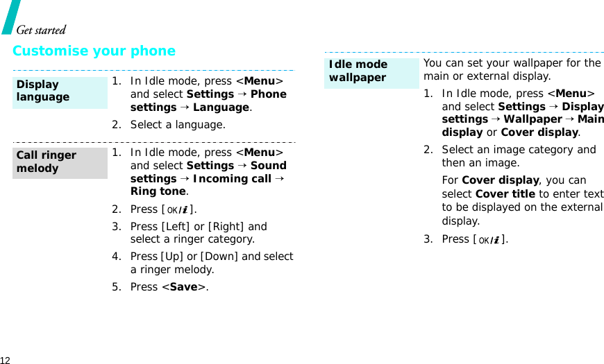 12Get startedCustomise your phone1. In Idle mode, press &lt;Menu&gt; and select Settings → Phone settings → Language.2. Select a language.1. In Idle mode, press &lt;Menu&gt; and select Settings → Sound settings → Incoming call → Ring tone.2. Press [ ].3. Press [Left] or [Right] and select a ringer category.4. Press [Up] or [Down] and select a ringer melody.5. Press &lt;Save&gt;.Display languageCall ringer melodyYou can set your wallpaper for the main or external display.1. In Idle mode, press &lt;Menu&gt; and select Settings → Display settings → Wallpaper → Main display or Cover display.2. Select an image category and then an image.For Cover display, you can select Cover title to enter text to be displayed on the external display. 3. Press [ ].Idle mode wallpaper