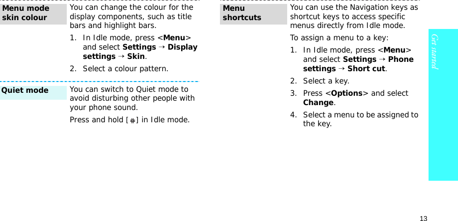 13Get startedYou can change the colour for the display components, such as title bars and highlight bars.1. In Idle mode, press &lt;Menu&gt; and select Settings → Display settings → Skin.2. Select a colour pattern.You can switch to Quiet mode to avoid disturbing other people with your phone sound.Press and hold [] in Idle mode.Menu mode skin colourQuiet mode You can use the Navigation keys as shortcut keys to access specific menus directly from Idle mode.To assign a menu to a key:1. In Idle mode, press &lt;Menu&gt; and select Settings → Phone settings → Short cut.2. Select a key.3. Press &lt;Options&gt; and select Change.4. Select a menu to be assigned to the key.Menu shortcuts