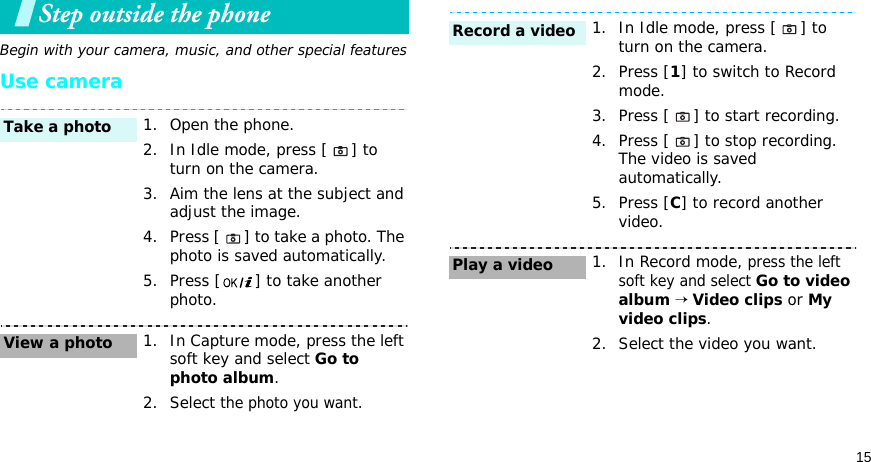 15Step outside the phoneBegin with your camera, music, and other special featuresUse camera1. Open the phone.2. In Idle mode, press [ ] to turn on the camera.3. Aim the lens at the subject and adjust the image.4. Press [ ] to take a photo. The photo is saved automatically.5. Press [ ] to take another photo.1. In Capture mode, press the left soft key and select Go to photo album.2. Select the photo you want.Take a photoView a photo1. In Idle mode, press [ ] to turn on the camera.2. Press [1] to switch to Record mode.3. Press [ ] to start recording.4. Press [ ] to stop recording. The video is saved automatically.5. Press [C] to record another video.1. In Record mode, press the left soft key and select Go to video album → Video clips or My video clips.2. Select the video you want.Record a videoPlay a video