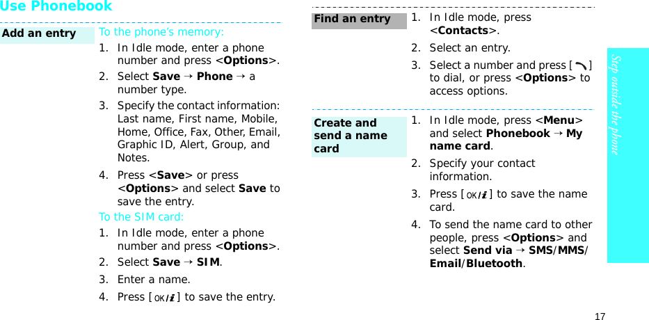 17Step outside the phoneUse PhonebookTo the phone’s memory:1. In Idle mode, enter a phone number and press &lt;Options&gt;.2. Select Save → Phone → a number type.3. Specify the contact information: Last name, First name, Mobile, Home, Office, Fax, Other, Email, Graphic ID, Alert, Group, and Notes.4. Press &lt;Save&gt; or press &lt;Options&gt; and select Save to save the entry.To the SIM card:1. In Idle mode, enter a phone number and press &lt;Options&gt;.2. Select Save → SIM.3. Enter a name.4. Press [ ] to save the entry.Add an entry1. In Idle mode, press &lt;Contacts&gt;.2. Select an entry.3. Select a number and press [] to dial, or press &lt;Options&gt; to access options.1. In Idle mode, press &lt;Menu&gt; and select Phonebook → My name card.2. Specify your contact information.3. Press [ ] to save the name card.4. To send the name card to other people, press &lt;Options&gt; and select Send via → SMS/MMS/Email/Bluetooth.Find an entryCreate and send a name card
