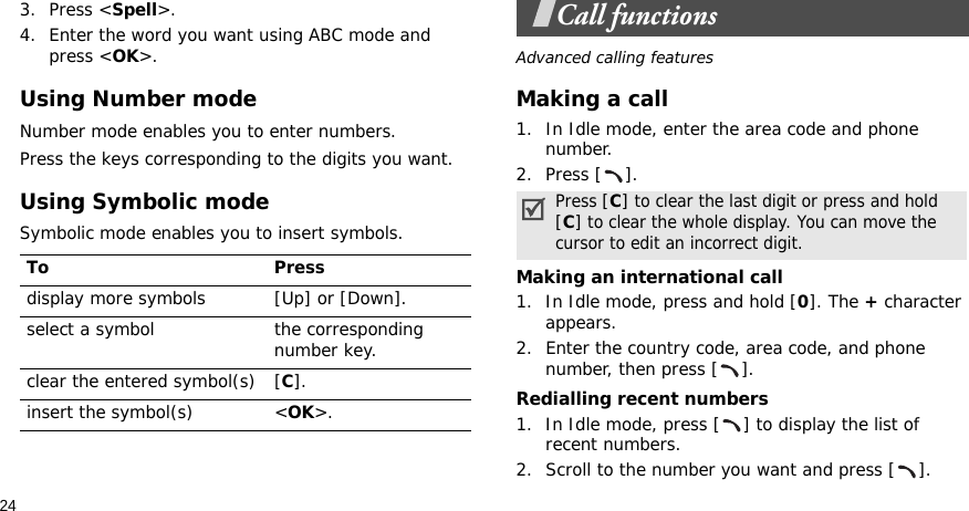 243. Press &lt;Spell&gt;.4. Enter the word you want using ABC mode and press &lt;OK&gt;.Using Number modeNumber mode enables you to enter numbers. Press the keys corresponding to the digits you want.Using Symbolic modeSymbolic mode enables you to insert symbols.Call functionsAdvanced calling featuresMaking a call1. In Idle mode, enter the area code and phone number.2. Press [ ].Making an international call1. In Idle mode, press and hold [0]. The + character appears.2. Enter the country code, area code, and phone number, then press [ ].Redialling recent numbers1. In Idle mode, press [ ] to display the list of recent numbers.2. Scroll to the number you want and press [ ].To Pressdisplay more symbols [Up] or [Down]. select a symbol the corresponding number key.clear the entered symbol(s) [C]. insert the symbol(s) &lt;OK&gt;.Press [C] to clear the last digit or press and hold [C] to clear the whole display. You can move the cursor to edit an incorrect digit.