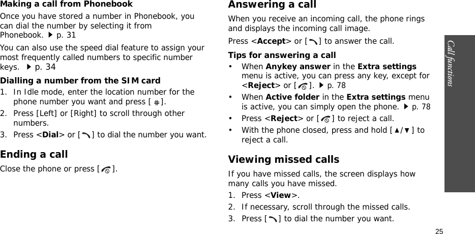 Call functions    25Making a call from PhonebookOnce you have stored a number in Phonebook, you can dial the number by selecting it from Phonebook.p. 31You can also use the speed dial feature to assign your most frequently called numbers to specific number keys. p. 34Dialling a number from the SIM card1. In Idle mode, enter the location number for the phone number you want and press [ ].2. Press [Left] or [Right] to scroll through other numbers.3. Press &lt;Dial&gt; or [ ] to dial the number you want.Ending a callClose the phone or press [ ].Answering a callWhen you receive an incoming call, the phone rings and displays the incoming call image. Press &lt;Accept&gt; or [ ] to answer the call.Tips for answering a call• When Anykey answer in the Extra settings menu is active, you can press any key, except for &lt;Reject&gt; or [ ].p. 78• When Active folder in the Extra settings menu is active, you can simply open the phone.p. 78• Press &lt;Reject&gt; or [ ] to reject a call. • With the phone closed, press and hold [ / ] to reject a call.Viewing missed callsIf you have missed calls, the screen displays how many calls you have missed.1. Press &lt;View&gt;.2. If necessary, scroll through the missed calls.3. Press [ ] to dial the number you want.