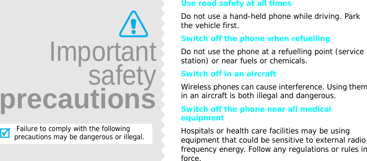 Use road safety at all timesDo not use a hand-held phone while driving. Park the vehicle first. Switch off the phone when refuellingDo not use the phone at a refuelling point (service station) or near fuels or chemicals.Switch off in an aircraftWireless phones can cause interference. Using them in an aircraft is both illegal and dangerous.Switch off the phone near all medical equipmentHospitals or health care facilities may be using equipment that could be sensitive to external radio frequency energy. Follow any regulations or rules in force.Importantsafetyprecautions Failure to comply with the following precautions may be dangerous or illegal.