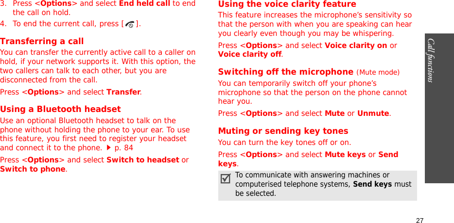 Call functions    273. Press &lt;Options&gt; and select End held call to end the call on hold.4. To end the current call, press [ ].Transferring a callYou can transfer the currently active call to a caller on hold, if your network supports it. With this option, the two callers can talk to each other, but you are disconnected from the call. Press &lt;Options&gt; and select Transfer.Using a Bluetooth headsetUse an optional Bluetooth headset to talk on the phone without holding the phone to your ear. To use this feature, you first need to register your headset and connect it to the phone.p. 84Press &lt;Options&gt; and select Switch to headset or Switch to phone.Using the voice clarity featureThis feature increases the microphone’s sensitivity so that the person with when you are speaking can hear you clearly even though you may be whispering.Press &lt;Options&gt; and select Voice clarity on or Voice clarity off.Switching off the microphone (Mute mode)You can temporarily switch off your phone’s microphone so that the person on the phone cannot hear you.Press &lt;Options&gt; and select Mute or Unmute.Muting or sending key tonesYou can turn the key tones off or on.Press &lt;Options&gt; and select Mute keys or Send keys.To communicate with answering machines or computerised telephone systems, Send keys must be selected.