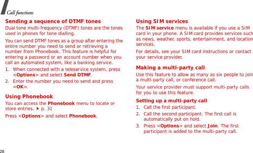 28Call functionsSending a sequence of DTMF tonesDual tone multi-frequency (DTMF) tones are the tones used in phones for tone dialling.You can send DTMF tones as a group after entering the entire number you need to send or retrieving a number from Phonebook. This feature is helpful for entering a password or an account number when you call an automated system, like a banking service.1. When connected with a teleservice system, press &lt;Options&gt; and select Send DTMF.2. Enter the number you need to send and press &lt;OK&gt;.Using PhonebookYou can access the Phonebook menu to locate or store entries.p. 31Press &lt;Options&gt; and select Phonebook.Using SIM servicesThe SIM service menu is available if you use a SIM card in your phone. A SIM card provides services such as news, weather, sports, entertainment, and location services.For details, see your SIM card instructions or contact your service provider.Making a multi-party call Use this feature to allow as many as six people to join a multi-party call, or conference call.Your service provider must support multi-party calls for you to use this feature.Setting up a multi-party call1. Call the first participant.2. Call the second participant. The first call is automatically put on hold.3. Press &lt;Options&gt; and select Join. The first participant is added to the multi-party call.