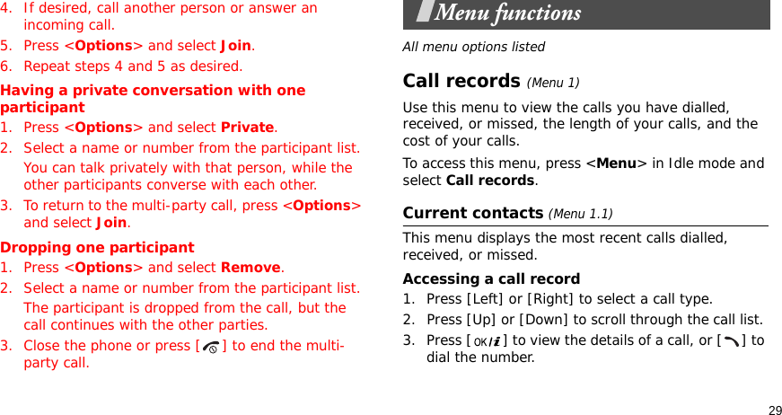 294. If desired, call another person or answer an incoming call.5. Press &lt;Options&gt; and select Join.6. Repeat steps 4 and 5 as desired.Having a private conversation with one participant1. Press &lt;Options&gt; and select Private. 2. Select a name or number from the participant list.You can talk privately with that person, while the other participants converse with each other.3. To return to the multi-party call, press &lt;Options&gt; and select Join. Dropping one participant1. Press &lt;Options&gt; and select Remove. 2. Select a name or number from the participant list. The participant is dropped from the call, but the call continues with the other parties.3. Close the phone or press [ ] to end the multi-party call.Menu functionsAll menu options listedCall records(Menu 1)Use this menu to view the calls you have dialled, received, or missed, the length of your calls, and the cost of your calls.To access this menu, press &lt;Menu&gt; in Idle mode and select Call records.Current contacts (Menu 1.1)This menu displays the most recent calls dialled, received, or missed. Accessing a call record1. Press [Left] or [Right] to select a call type.2. Press [Up] or [Down] to scroll through the call list. 3. Press [ ] to view the details of a call, or [ ] to dial the number.