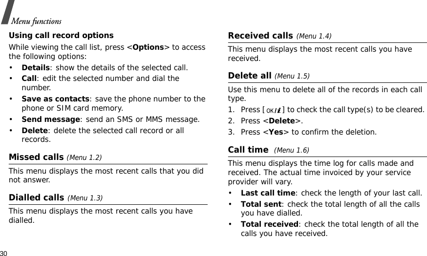 30Menu functionsUsing call record optionsWhile viewing the call list, press &lt;Options&gt; to access the following options:•Details: show the details of the selected call.•Call: edit the selected number and dial the number.•Save as contacts: save the phone number to the phone or SIM card memory.•Send message: send an SMS or MMS message.•Delete: delete the selected call record or all records.Missed calls (Menu 1.2)This menu displays the most recent calls that you did not answer.Dialled calls(Menu 1.3)This menu displays the most recent calls you have dialled.Received calls(Menu 1.4) This menu displays the most recent calls you have received. Delete all (Menu 1.5) Use this menu to delete all of the records in each call type.1. Press [ ] to check the call type(s) to be cleared. 2. Press &lt;Delete&gt;. 3. Press &lt;Yes&gt; to confirm the deletion.Call time (Menu 1.6) This menu displays the time log for calls made and received. The actual time invoiced by your service provider will vary.•Last call time: check the length of your last call.•Total sent: check the total length of all the calls you have dialled.•Total received: check the total length of all the calls you have received.
