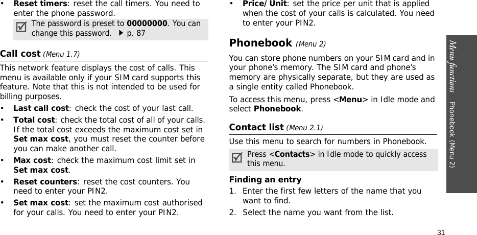 Menu functions    Phonebook (Menu 2)31•Reset timers: reset the call timers. You need to enter the phone password.Call cost (Menu 1.7) This network feature displays the cost of calls. This menu is available only if your SIM card supports this feature. Note that this is not intended to be used for billing purposes.•Last call cost: check the cost of your last call.•Total cost: check the total cost of all of your calls. If the total cost exceeds the maximum cost set in Set max cost, you must reset the counter before you can make another call.•Max cost: check the maximum cost limit set in Set max cost.•Reset counters: reset the cost counters. You need to enter your PIN2.•Set max cost: set the maximum cost authorised for your calls. You need to enter your PIN2.•Price/Unit: set the price per unit that is applied when the cost of your calls is calculated. You need to enter your PIN2.Phonebook (Menu 2)You can store phone numbers on your SIM card and in your phone’s memory. The SIM card and phone’s memory are physically separate, but they are used as a single entity called Phonebook.To access this menu, press &lt;Menu&gt; in Idle mode and select Phonebook.Contact list (Menu 2.1)Use this menu to search for numbers in Phonebook.Finding an entry1. Enter the first few letters of the name that you want to find.2. Select the name you want from the list.The password is preset to 00000000. You can change this password. p. 87Press &lt;Contacts&gt; in Idle mode to quickly access this menu.