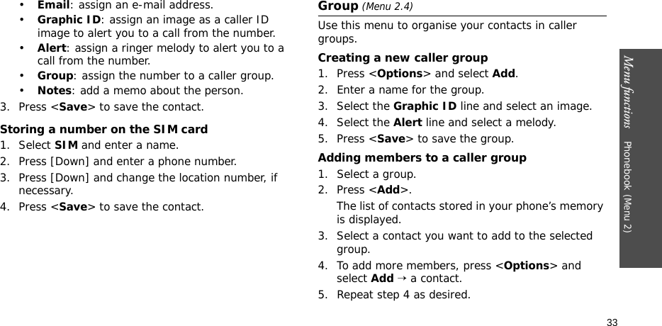Menu functions    Phonebook (Menu 2)33•Email: assign an e-mail address.•Graphic ID: assign an image as a caller ID image to alert you to a call from the number.•Alert: assign a ringer melody to alert you to a call from the number.•Group: assign the number to a caller group.•Notes: add a memo about the person.3. Press &lt;Save&gt; to save the contact.Storing a number on the SIM card1. Select SIM and enter a name.2. Press [Down] and enter a phone number.3. Press [Down] and change the location number, if necessary.4. Press &lt;Save&gt; to save the contact.Group (Menu 2.4)Use this menu to organise your contacts in caller groups.Creating a new caller group1. Press &lt;Options&gt; and select Add.2. Enter a name for the group.3. Select the Graphic ID line and select an image.4. Select the Alert line and select a melody.5. Press &lt;Save&gt; to save the group.Adding members to a caller group1. Select a group.2. Press &lt;Add&gt;. The list of contacts stored in your phone’s memory is displayed.3. Select a contact you want to add to the selected group.4. To add more members, press &lt;Options&gt; and select Add → a contact.5. Repeat step 4 as desired.