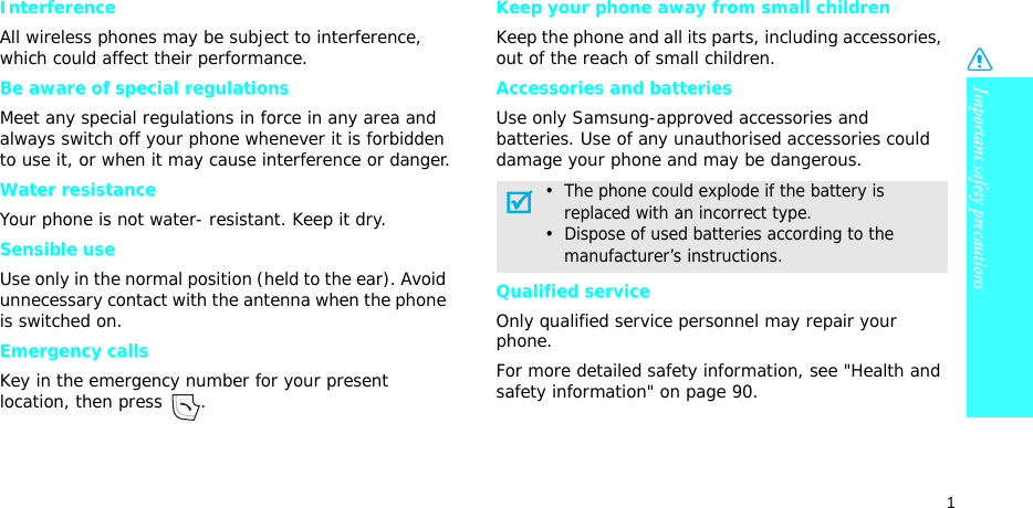 Important safety precautions1InterferenceAll wireless phones may be subject to interference, which could affect their performance.Be aware of special regulationsMeet any special regulations in force in any area and always switch off your phone whenever it is forbidden to use it, or when it may cause interference or danger.Water resistanceYour phone is not water- resistant. Keep it dry. Sensible useUse only in the normal position (held to the ear). Avoid unnecessary contact with the antenna when the phone is switched on.Emergency callsKey in the emergency number for your present location, then press  . Keep your phone away from small children Keep the phone and all its parts, including accessories, out of the reach of small children.Accessories and batteriesUse only Samsung-approved accessories and batteries. Use of any unauthorised accessories could damage your phone and may be dangerous.Qualified serviceOnly qualified service personnel may repair your phone.For more detailed safety information, see &quot;Health and safety information&quot; on page 90.•  The phone could explode if the battery is     replaced with an incorrect type.•  Dispose of used batteries according to the     manufacturer’s instructions.