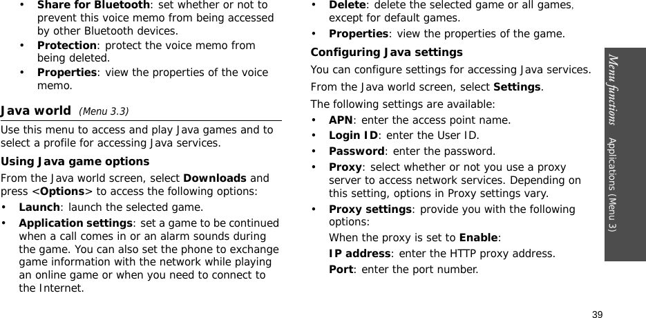 Menu functions    Applications (Menu 3)39•Share for Bluetooth: set whether or not to prevent this voice memo from being accessed by other Bluetooth devices.•Protection: protect the voice memo from being deleted.•Properties: view the properties of the voice memo.Java world (Menu 3.3)Use this menu to access and play Java games and to select a profile for accessing Java services. Using Java game optionsFrom the Java world screen, select Downloads and press &lt;Options&gt; to access the following options:•Launch: launch the selected game.•Application settings: set a game to be continued when a call comes in or an alarm sounds during the game. You can also set the phone to exchange game information with the network while playing an online game or when you need to connect to the Internet.•Delete: delete the selected game or all games, except for default games.•Properties: view the properties of the game.Configuring Java settingsYou can configure settings for accessing Java services.From the Java world screen, select Settings.The following settings are available:•APN: enter the access point name.•Login ID: enter the User ID.•Password: enter the password.•Proxy: select whether or not you use a proxy server to access network services. Depending on this setting, options in Proxy settings vary.•Proxy settings: provide you with the following options:When the proxy is set to Enable:IP address: enter the HTTP proxy address.Port: enter the port number.