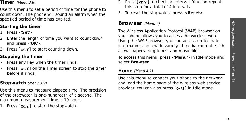 Menu functions    Browser (Menu 4)43Timer(Menu 3.8)Use this menu to set a period of time for the phone to count down. The phone will sound an alarm when the specified period of time has expired.Starting the timer1. Press &lt;Set&gt;.2. Enter the length of time you want to count down and press &lt;OK&gt;.3. Press [ ] to start counting down.Stopping the timer• Press any key when the timer rings.• Press [ ] on the Timer screen to stop the timer before it rings.Stopwatch (Menu 3.9)Use this menu to measure elapsed time. The precision of the stopwatch is one-hundredth of a second. The maximum measurement time is 10 hours.1. Press [ ] to start the stopwatch.2. Press [ ] to check an interval. You can repeat this step for a total of 4 intervals.3. To reset the stopwatch, press &lt;Reset&gt;.Browser (Menu 4)The Wireless Application Protocol (WAP) browser on your phone allows you to access the wireless web. Using the WAP browser, you can access up-to- date information and a wide variety of media content, such as wallpapers, ring tones, and music files.To access this menu, press &lt;Menu&gt; in Idle mode and select Browser.Home (Menu 4.1)Use this menu to connect your phone to the network and load the home page of the wireless web service provider. You can also press [ ] in Idle mode.