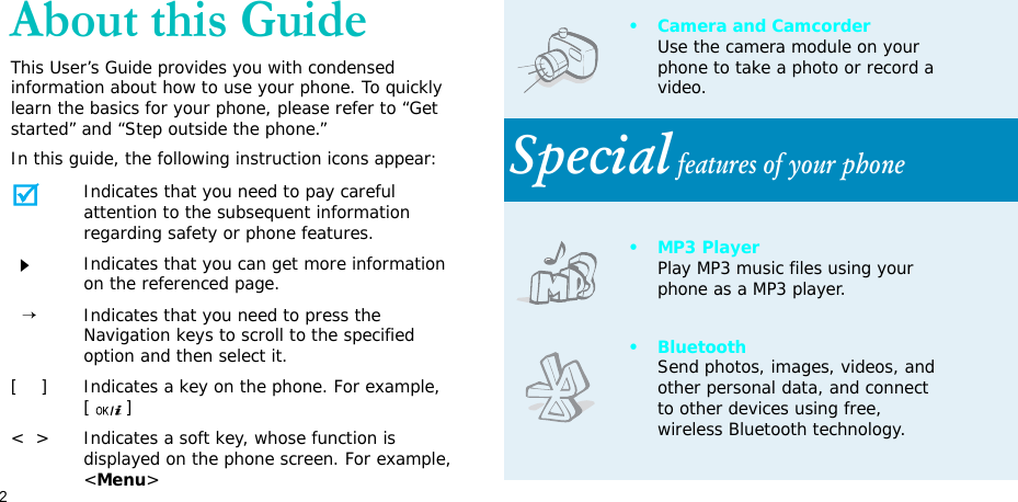 2About this GuideThis User’s Guide provides you with condensed information about how to use your phone. To quickly learn the basics for your phone, please refer to “Get started” and “Step outside the phone.”In this guide, the following instruction icons appear:Indicates that you need to pay careful attention to the subsequent information regarding safety or phone features.Indicates that you can get more information on the referenced page.  →Indicates that you need to press the Navigation keys to scroll to the specified option and then select it.[    ] Indicates a key on the phone. For example, []&lt;  &gt; Indicates a soft key, whose function is displayed on the phone screen. For example, &lt;Menu&gt;• Camera and CamcorderUse the camera module on your phone to take a photo or record a video.Special features of your phone• MP3 PlayerPlay MP3 music files using your phone as a MP3 player.•BluetoothSend photos, images, videos, and other personal data, and connect to other devices using free, wireless Bluetooth technology.