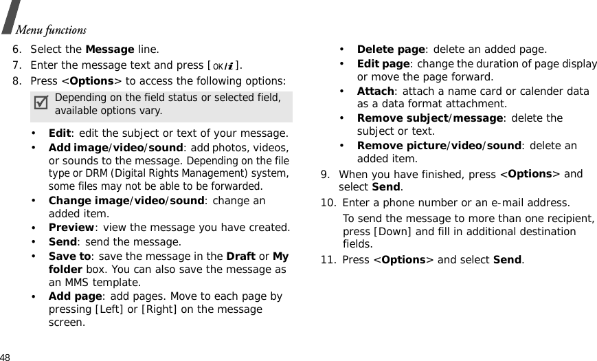 48Menu functions6. Select the Message line.7. Enter the message text and press [ ]. 8. Press &lt;Options&gt; to access the following options:•Edit: edit the subject or text of your message.•Add image/video/sound: add photos, videos, or sounds to the message. Depending on the file type or DRM (Digital Rights Management) system, some files may not be able to be forwarded.•Change image/video/sound: change an added item.•Preview: view the message you have created.•Send: send the message.•Save to: save the message in the Draft or My folder box. You can also save the message as an MMS template.•Add page: add pages. Move to each page by pressing [Left] or [Right] on the message screen.•Delete page: delete an added page.•Edit page: change the duration of page display or move the page forward.•Attach: attach a name card or calender data as a data format attachment.•Remove subject/message: delete the subject or text.•Remove picture/video/sound: delete an added item.9. When you have finished, press &lt;Options&gt; and select Send.10. Enter a phone number or an e-mail address.To send the message to more than one recipient, press [Down] and fill in additional destination fields.11. Press &lt;Options&gt; and select Send.Depending on the field status or selected field, available options vary. 