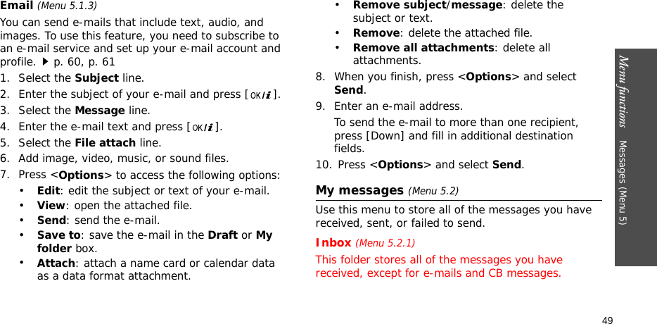 Menu functions    Messages (Menu 5)49Email (Menu 5.1.3)You can send e-mails that include text, audio, and images. To use this feature, you need to subscribe to an e-mail service and set up your e-mail account and profile.p. 60, p. 611. Select the Subject line. 2. Enter the subject of your e-mail and press [ ].3. Select the Message line. 4. Enter the e-mail text and press [ ].5. Select the File attach line.6. Add image, video, music, or sound files. 7. Press &lt;Options&gt; to access the following options:•Edit: edit the subject or text of your e-mail.•View: open the attached file.•Send: send the e-mail.•Save to: save the e-mail in the Draft or My folder box.•Attach: attach a name card or calendar data as a data format attachment.•Remove subject/message: delete the subject or text.•Remove: delete the attached file.•Remove all attachments: delete all attachments.8. When you finish, press &lt;Options&gt; and select Send.9. Enter an e-mail address.To send the e-mail to more than one recipient, press [Down] and fill in additional destination fields. 10. Press &lt;Options&gt; and select Send. My messages (Menu 5.2)Use this menu to store all of the messages you have received, sent, or failed to send.Inbox (Menu 5.2.1)This folder stores all of the messages you have received, except for e-mails and CB messages.