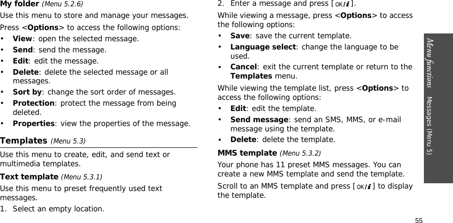 Menu functions    Messages (Menu 5)55My folder (Menu 5.2.6)Use this menu to store and manage your messages.Press &lt;Options&gt; to access the following options:•View: open the selected message.•Send: send the message.•Edit: edit the message.•Delete: delete the selected message or all messages.•Sort by: change the sort order of messages.•Protection: protect the message from being deleted.•Properties: view the properties of the message.Templates(Menu 5.3)Use this menu to create, edit, and send text or multimedia templates.Text template (Menu 5.3.1)Use this menu to preset frequently used text messages.1. Select an empty location.2. Enter a message and press [ ].While viewing a message, press &lt;Options&gt; to access the following options:•Save: save the current template.•Language select: change the language to be used.•Cancel: exit the current template or return to the Templates menu.While viewing the template list, press &lt;Options&gt; to access the following options:•Edit: edit the template.•Send message: send an SMS, MMS, or e-mail message using the template.•Delete: delete the template.MMS template (Menu 5.3.2)Your phone has 11 preset MMS messages. You can create a new MMS template and send the template. Scroll to an MMS template and press [ ] to display the template.