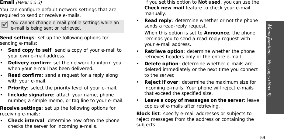 Menu functions    Messages (Menu 5)59Email (Menu 5.5.3)You can configure default network settings that are required to send or receive e-mails.Send settings: set up the following options for sending e-mails:  •Send copy to self: send a copy of your e-mail to your own e-mail address.•Delivery confirm: set the network to inform you when your e-mail has been delivered.•Read confirm: send a request for a reply along with your e-mail.•Priority: select the priority level of your e-mail.•Include signature: attach your name, phone number, a simple memo, or tag line to your e-mail.Receive settings: set up the following options for receiving e-mails: •Check interval: determine how often the phone checks the server for incoming e-mails.If you set this option to Not used, you can use the Check new mail feature to check your e-mail manually.•Read reply: determine whether or not the phone sends a read-reply request.When this option is set to Announce, the phone reminds you to send a read-reply request with your e-mail address.•Retrieve option: determine whether the phone retrieves headers only or the entire e-mail.•Delete option: determine whether e-mails are deleted immediately or the next time you connect to the server.•Reject if over: determine the maximum size for incoming e-mails. Your phone will reject e-mails that exceed the specified size.•Leave a copy of messages on the server: leave copies of e-mails after retrieving.Block list: specify e-mail addresses or subjects to reject messages from the address or containing the subjects.You cannot change e-mail profile settings while an e-mail is being sent or retrieved.