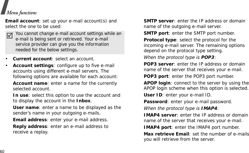 60Menu functionsEmail account: set up your e-mail account(s) and select the one to be used:•Current account: select an account.•Account settings: configure up to five e-mail accounts using different e-mail servers. The following options are available for each account:Account name: enter a name for the currently selected account.In use: select this option to use the account and to display the account in the Inbox.User name: enter a name to be displayed as the sender’s name in your outgoing e-mails.Email address: enter your e-mail address.Reply address: enter an e-mail address to receive a replay. SMTP server: enter the IP address or domain name of the outgoing e-mail server. SMTP port: enter the SMTP port number.Protocol type: select the protocol for the incoming e-mail server. The remaining options depend on the protocol type setting. When the protocol type is POP3:POP3 server: enter the IP address or domain name of the server that receives your e-mail. POP3 port: enter the POP3 port number.APOP login: connect to the server by using the APOP login scheme when this option is selected. User ID: enter your e-mail ID.Password: enter your e-mail password.When the protocol type is IMAP4:IMAP4 server: enter the IP address or domain name of the server that receives your e-mail.IMAP4 port: enter the IMAP4 port number.Max retrieve Email: set the number of e-mails you will retrieve from the server.You cannot change e-mail account settings while an e-mail is being sent or retrieved. Your e-mail service provider can give you the information needed for the below settings.