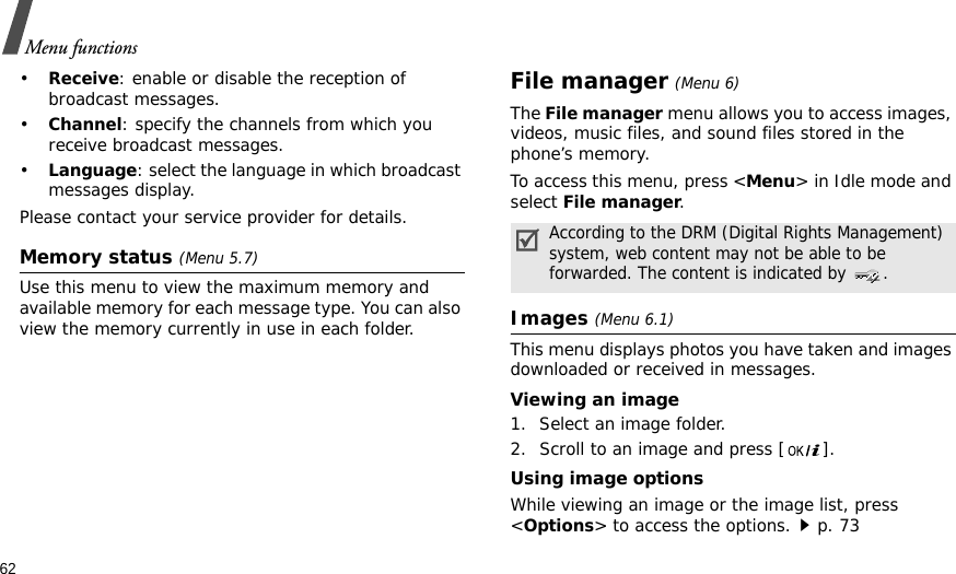 62Menu functions•Receive: enable or disable the reception of broadcast messages.•Channel: specify the channels from which you receive broadcast messages.•Language: select the language in which broadcast messages display.Please contact your service provider for details.Memory status (Menu 5.7)Use this menu to view the maximum memory and available memory for each message type. You can also view the memory currently in use in each folder.File manager (Menu 6) The File manager menu allows you to access images, videos, music files, and sound files stored in the phone’s memory.To access this menu, press &lt;Menu&gt; in Idle mode and select File manager.Images (Menu 6.1)This menu displays photos you have taken and images downloaded or received in messages.Viewing an image1. Select an image folder.2. Scroll to an image and press [ ].Using image optionsWhile viewing an image or the image list, press &lt;Options&gt; to access the options.p. 73According to the DRM (Digital Rights Management) system, web content may not be able to be forwarded. The content is indicated by  .