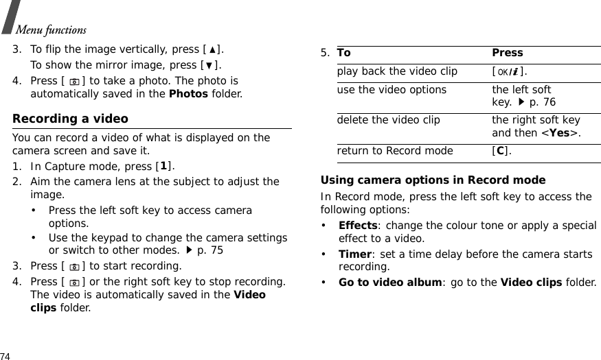 74Menu functions3. To flip the image vertically, press [ ].To show the mirror image, press [ ].4. Press [] to take a photo. The photo is automatically saved in the Photos folder.Recording a videoYou can record a video of what is displayed on the camera screen and save it.1. In Capture mode, press [1].2. Aim the camera lens at the subject to adjust the image. • Press the left soft key to access camera options.• Use the keypad to change the camera settings or switch to other modes.p. 753. Press [] to start recording.4. Press [] or the right soft key to stop recording. The video is automatically saved in the Video clips folder.Using camera options in Record modeIn Record mode, press the left soft key to access the following options:•Effects: change the colour tone or apply a special effect to a video.•Timer: set a time delay before the camera starts recording.•Go to video album: go to the Video clips folder.5.To Pressplay back the video clip [ ].use the video options the left soft key.p. 76delete the video clip the right soft key and then &lt;Yes&gt;.return to Record mode [C].