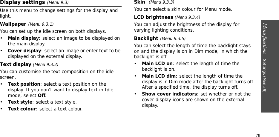 Menu functions    Settings (Menu 9)79Display settings(Menu 9.3)Use this menu to change settings for the display and light.Wallpaper(Menu 9.3.1)You can set up the idle screen on both displays.•Main display: select an image to be displayed on the main display.•Cover display: select an image or enter text to be displayed on the external display.Text display (Menu 9.3.2)You can customise the text composition on the idle screen.•Text position: select a text position on the display. If you don’t want to display text in Idle mode, select Off.•Text style: select a text style.•Text colour: select a text colour.Skin (Menu 9.3.3) You can select a skin colour for Menu mode.LCD brightness (Menu 9.3.4)You can adjust the brightness of the display for varying lighting conditions.Backlight(Menu 9.3.5) You can select the length of time the backlight stays on and the display is on in Dim mode, in which the backlight is off.•Main LCD on: select the length of time the backlight is on.•Main LCD dim: select the length of time the display is in Dim mode after the backlight turns off. After a specified time, the display turns off.•Show cover indicators: set whether or not the cover display icons are shown on the external display.