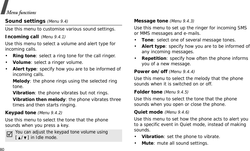 80Menu functionsSound settings (Menu 9.4)Use this menu to customise various sound settings.Incoming call(Menu 9.4.1)Use this menu to select a volume and alert type for incoming calls.•Ring tone: select a ring tone for the call ringer.•Volume: select a ringer volume.•Alert type: specify how you are to be informed of incoming calls.Melody: the phone rings using the selected ring tone.Vibration: the phone vibrates but not rings.Vibration then melody: the phone vibrates three times and then starts ringing.Keypad tone (Menu 9.4.2)Use this menu to select the tone that the phone sounds when you press a key. Message tone (Menu 9.4.3) Use this menu to set up the ringer for incoming SMS or MMS messages and e-mails. •Tone: select one of several message tones. •Alert type: specify how you are to be informed of any incoming messages.•Repetition: specify how often the phone informs you of a new message.Power on/off (Menu 9.4.4)Use this menu to select the melody that the phone sounds when it is switched on or off. Folder tone (Menu 9.4.5)Use this menu to select the tone that the phone sounds when you open or close the phone. Quiet mode(Menu 9.4.6)Use this menu to set how the phone acts to alert you to a specific event in Quiet mode, instead of making sounds. •Vibration: set the phone to vibrate.•Mute: mute all sound settings.You can adjust the keypad tone volume using [/] in Idle mode.