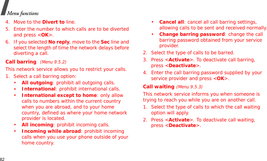 82Menu functions4. Move to the Divert to line.5. Enter the number to which calls are to be diverted and press &lt;OK&gt;.6. If you selected No reply, move to the Sec line and select the length of time the network delays before diverting a call.Call barring (Menu 9.5.2)This network service allows you to restrict your calls.1. Select a call barring option:•All outgoing: prohibit all outgoing calls.•International: prohibit international calls.•International except to home: only allow calls to numbers within the current country when you are abroad, and to your home country, defined as where your home network provider is located.•All incoming: prohibit incoming calls.•Incoming while abroad: prohibit incoming calls when you use your phone outside of your home country.•Cancel all: cancel all call barring settings, allowing calls to be sent and received normally.•Change barring password: change the call barring password obtained from your service provider.2. Select the type of calls to be barred. 3. Press &lt;Activate&gt;. To deactivate call barring, press &lt;Deactivate&gt;.4. Enter the call barring password supplied by your service provider and press &lt;OK&gt;.Call waiting(Menu 9.5.3)This network service informs you when someone is trying to reach you while you are on another call.1. Select the type of calls to which the call waiting option will apply.2. Press &lt;Activate&gt;. To deactivate call waiting, press &lt;Deactivate&gt;. 