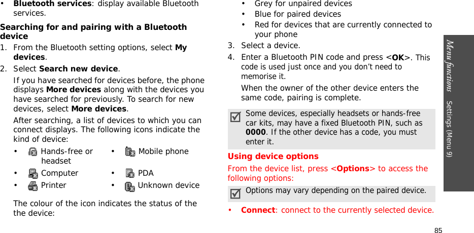 Menu functions    Settings (Menu 9)85•Bluetooth services: display available Bluetooth services. Searching for and pairing with a Bluetooth device1. From the Bluetooth setting options, select My devices.2. Select Search new device.If you have searched for devices before, the phone displays More devices along with the devices you have searched for previously. To search for new devices, select More devices.After searching, a list of devices to which you can connect displays. The following icons indicate the kind of device:The colour of the icon indicates the status of the the device:• Grey for unpaired devices• Blue for paired devices• Red for devices that are currently connected to your phone3. Select a device.4. Enter a Bluetooth PIN code and press &lt;OK&gt;. This code is used just once and you don’t need to memorise it.When the owner of the other device enters the same code, pairing is complete.Using device optionsFrom the device list, press &lt;Options&gt; to access the following options:•Connect: connect to the currently selected device.•  Hands-free or headset •  Mobile phone• Computer • PDA•  Printer •  Unknown deviceSome devices, especially headsets or hands-free car kits, may have a fixed Bluetooth PIN, such as 0000. If the other device has a code, you must enter it.Options may vary depending on the paired device.