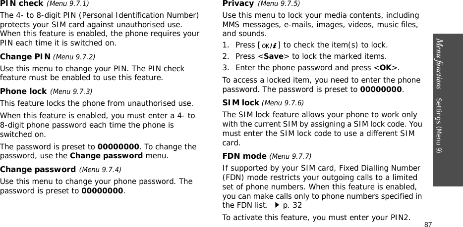 Menu functions    Settings (Menu 9)87PIN check(Menu 9.7.1)The 4- to 8-digit PIN (Personal Identification Number) protects your SIM card against unauthorised use. When this feature is enabled, the phone requires your PIN each time it is switched on.Change PIN (Menu 9.7.2) Use this menu to change your PIN. The PIN check feature must be enabled to use this feature.Phone lock(Menu 9.7.3) This feature locks the phone from unauthorised use. When this feature is enabled, you must enter a 4- to 8-digit phone password each time the phone is switched on.The password is preset to 00000000. To change the password, use the Change password menu.Change password(Menu 9.7.4)Use this menu to change your phone password. The password is preset to 00000000.Privacy(Menu 9.7.5)Use this menu to lock your media contents, including MMS messages, e-mails, images, videos, music files, and sounds. 1. Press [ ] to check the item(s) to lock. 2. Press &lt;Save&gt; to lock the marked items.3. Enter the phone password and press &lt;OK&gt;.To access a locked item, you need to enter the phone password. The password is preset to 00000000.SIM lock (Menu 9.7.6)The SIM lock feature allows your phone to work only with the current SIM by assigning a SIM lock code. You must enter the SIM lock code to use a different SIM card.FDN mode (Menu 9.7.7) If supported by your SIM card, Fixed Dialling Number (FDN) mode restricts your outgoing calls to a limited set of phone numbers. When this feature is enabled, you can make calls only to phone numbers specified in the FDN list. p. 32To activate this feature, you must enter your PIN2.