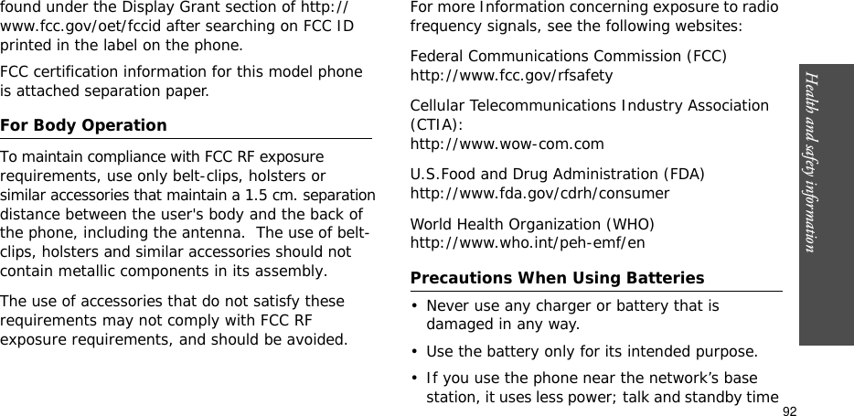 Health and safety information  92found under the Display Grant section of http://www.fcc.gov/oet/fccid after searching on FCC ID printed in the label on the phone.FCC certification information for this model phone is attached separation paper.For Body OperationTo maintain compliance with FCC RF exposure          requirements, use only belt-clips, holsters or similar accessories that maintain a 1.5 cm. separation  distance between the user&apos;s body and the back of the phone, including the antenna.  The use of belt-clips, holsters and similar accessories should not  contain metallic components in its assembly. The use of accessories that do not satisfy these requirements may not comply with FCC RF exposure requirements, and should be avoided. For more Information concerning exposure to radio frequency signals, see the following websites:Federal Communications Commission (FCC)http://www.fcc.gov/rfsafetyCellular Telecommunications Industry Association (CTIA):http://www.wow-com.comU.S.Food and Drug Administration (FDA)http://www.fda.gov/cdrh/consumerWorld Health Organization (WHO)http://www.who.int/peh-emf/enPrecautions When Using Batteries• Never use any charger or battery that is damaged in any way.• Use the battery only for its intended purpose.• If you use the phone near the network’s base station, it uses less power; talk and standby time 