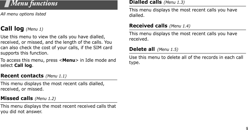 9Menu functionsAll menu options listedCall log(Menu 1) Use this menu to view the calls you have dialled, received, or missed, and the length of the calls. You can also check the cost of your calls, if the SIM card supports this function.To access this menu, press &lt;Menu&gt; in Idle mode and select Call log.Recent contacts(Menu 1.1)This menu displays the most recent calls dialled, received, or missed. Missed calls(Menu 1.2)This menu displays the most recent received calls that you did not answer.Dialled calls(Menu 1.3)This menu displays the most recent calls you have dialled.Received calls(Menu 1.4) This menu displays the most recent calls you have received.Delete all(Menu 1.5) Use this menu to delete all of the records in each call type.