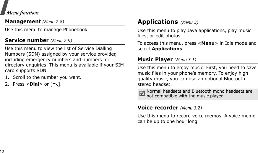 12Menu functionsManagement (Menu 2.8)Use this menu to manage Phonebook.Service number (Menu 2.9)Use this menu to view the list of Service Dialling Numbers (SDN) assigned by your service provider, including emergency numbers and numbers for directory enquiries. This menu is available if your SIM card supports SDN. 1. Scroll to the number you want.2. Press &lt;Dial&gt; or [ ].Applications(Menu 3)Use this menu to play Java applications, play music files, or edit photos.To access this menu, press &lt;Menu&gt; in Idle mode and select Applications.Music Player (Menu 3.1)Use this menu to enjoy music. First, you need to save music files in your phone’s memory. To enjoy high quality music, you can use an optional Bluetooth stereo headset.Voice recorder(Menu 3.2)Use this menu to record voice memos. A voice memo can be up to one hour long.Normal headsets and Bluetooth mono headsets are not compatible with the music player. 