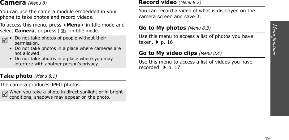 Menu functions  19Camera(Menu 8) You can use the camera module embedded in your phone to take photos and record videos.To access this menu, press &lt;Menu&gt; in Idle mode and select Camera, or press [] in Idle mode.Take photo (Menu 8.1)The camera produces JPEG photos. Record video (Menu 8.2)You can record a video of what is displayed on the camera screen and save it.Go to My photos (Menu 8.3)Use this menu to access a list of photos you have taken.p. 16Go to My video clips (Menu 8.4)Use this menu to access a list of videos you have recorded.p. 17•  Do not take photos of people without their permission.•  Do not take photos in a place where cameras are not allowed.•  Do not take photos in a place where you may interfere with another person’s privacy.When you take a photo in direct sunlight or in bright conditions, shadows may appear on the photo.