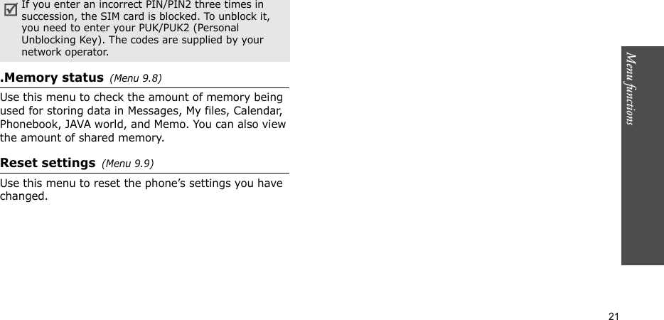 Menu functions  21.Memory status(Menu 9.8) Use this menu to check the amount of memory being used for storing data in Messages, My files, Calendar, Phonebook, JAVA world, and Memo. You can also view the amount of shared memory.Reset settings(Menu 9.9) Use this menu to reset the phone’s settings you have changed.If you enter an incorrect PIN/PIN2 three times in succession, the SIM card is blocked. To unblock it, you need to enter your PUK/PUK2 (Personal Unblocking Key). The codes are supplied by your network operator.