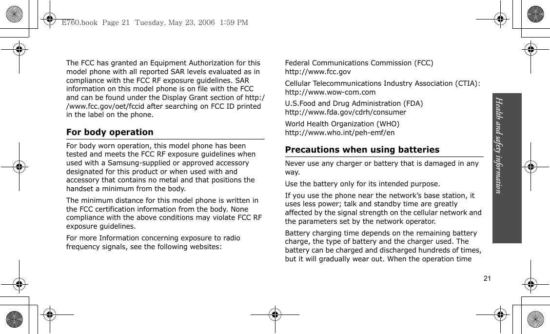 Health and safety information  21The FCC has granted an Equipment Authorization for this model phone with all reported SAR levels evaluated as in compliance with the FCC RF exposure guidelines. SAR information on this model phone is on file with the FCC and can be found under the Display Grant section of http://www.fcc.gov/oet/fccid after searching on FCC ID printed in the label on the phone.For body operationFor body worn operation, this model phone has been tested and meets the FCC RF exposure guidelines when used with a Samsung-supplied or approved accessory designated for this product or when used with and accessory that contains no metal and that positions the handset a minimum from the body.The minimum distance for this model phone is written in the FCC certification information from the body. None compliance with the above conditions may violate FCC RF exposure guidelines.For more Information concerning exposure to radio frequency signals, see the following websites:Federal Communications Commission (FCC)http://www.fcc.govCellular Telecommunications Industry Association (CTIA):http://www.wow-com.comU.S.Food and Drug Administration (FDA)http://www.fda.gov/cdrh/consumerWorld Health Organization (WHO)http://www.who.int/peh-emf/enPrecautions when using batteriesNever use any charger or battery that is damaged in any way.Use the battery only for its intended purpose.If you use the phone near the network’s base station, it uses less power; talk and standby time are greatly affected by the signal strength on the cellular network and the parameters set by the network operator. Battery charging time depends on the remaining battery charge, the type of battery and the charger used. The battery can be charged and discharged hundreds of times, but it will gradually wear out. When the operation time E760.book  Page 21  Tuesday, May 23, 2006  1:59 PM