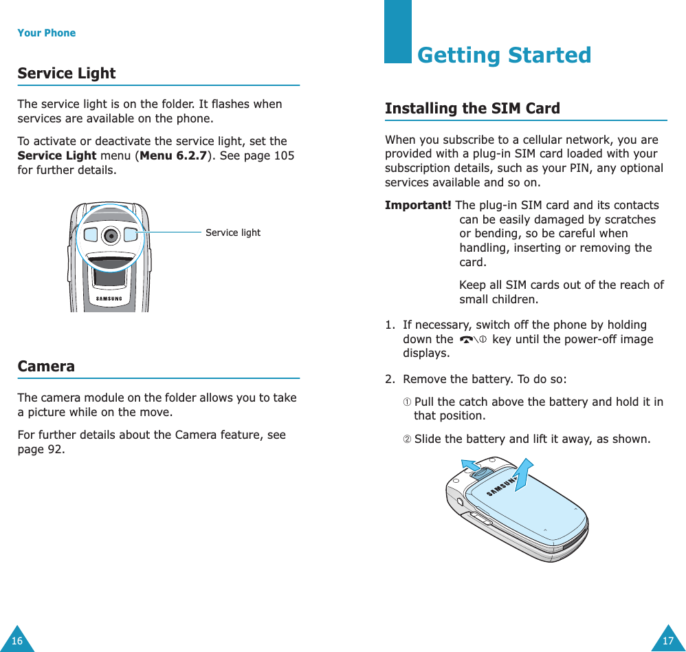 Your Phone16Service LightThe service light is on the folder. It flashes when services are available on the phone.To activate or deactivate the service light, set the Service Light menu (Menu 6.2.7). See page 105 for further details.CameraThe camera module on the folder allows you to take a picture while on the move. For further details about the Camera feature, see page 92.Service light17Getting StartedInstalling the SIM CardWhen you subscribe to a cellular network, you are provided with a plug-in SIM card loaded with your subscription details, such as your PIN, any optional services available and so on.Important! The plug-in SIM card and its contacts can be easily damaged by scratches or bending, so be careful when handling, inserting or removing the card.Keep all SIM cards out of the reach of small children.1. If necessary, switch off the phone by holding down the   key until the power-off image displays.2. Remove the battery. To do so:➀ Pull the catch above the battery and hold it in that position.➁ Slide the battery and lift it away, as shown.