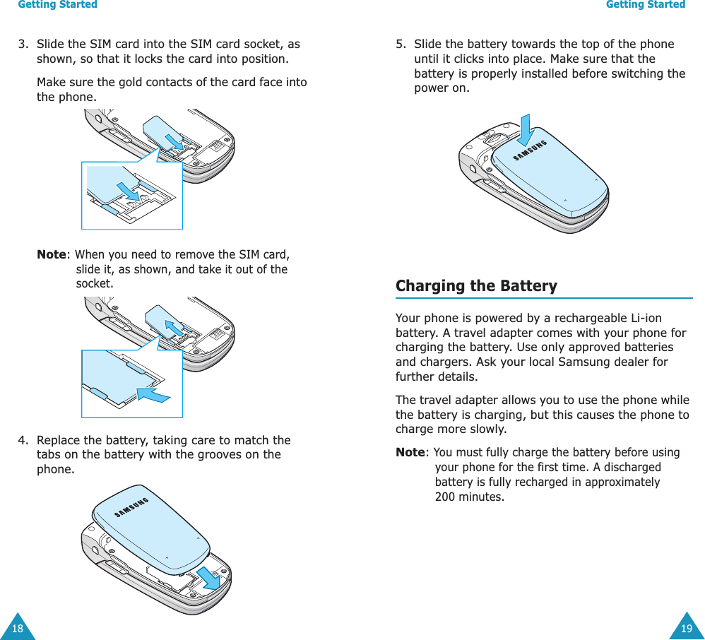 Getting Started183. Slide the SIM card into the SIM card socket, as shown, so that it locks the card into position. Make sure the gold contacts of the card face into the phone.Note: When you need to remove the SIM card, slide it, as shown, and take it out of the socket.4. Replace the battery, taking care to match the tabs on the battery with the grooves on the phone. Getting Started195. Slide the battery towards the top of the phone until it clicks into place. Make sure that the battery is properly installed before switching the power on. Charging the BatteryYour phone is powered by a rechargeable Li-ion battery. A travel adapter comes with your phone for charging the battery. Use only approved batteries and chargers. Ask your local Samsung dealer for further details.The travel adapter allows you to use the phone while the battery is charging, but this causes the phone to charge more slowly. Note: You must fully charge the battery before using your phone for the first time. A discharged battery is fully recharged in approximately 200 minutes.