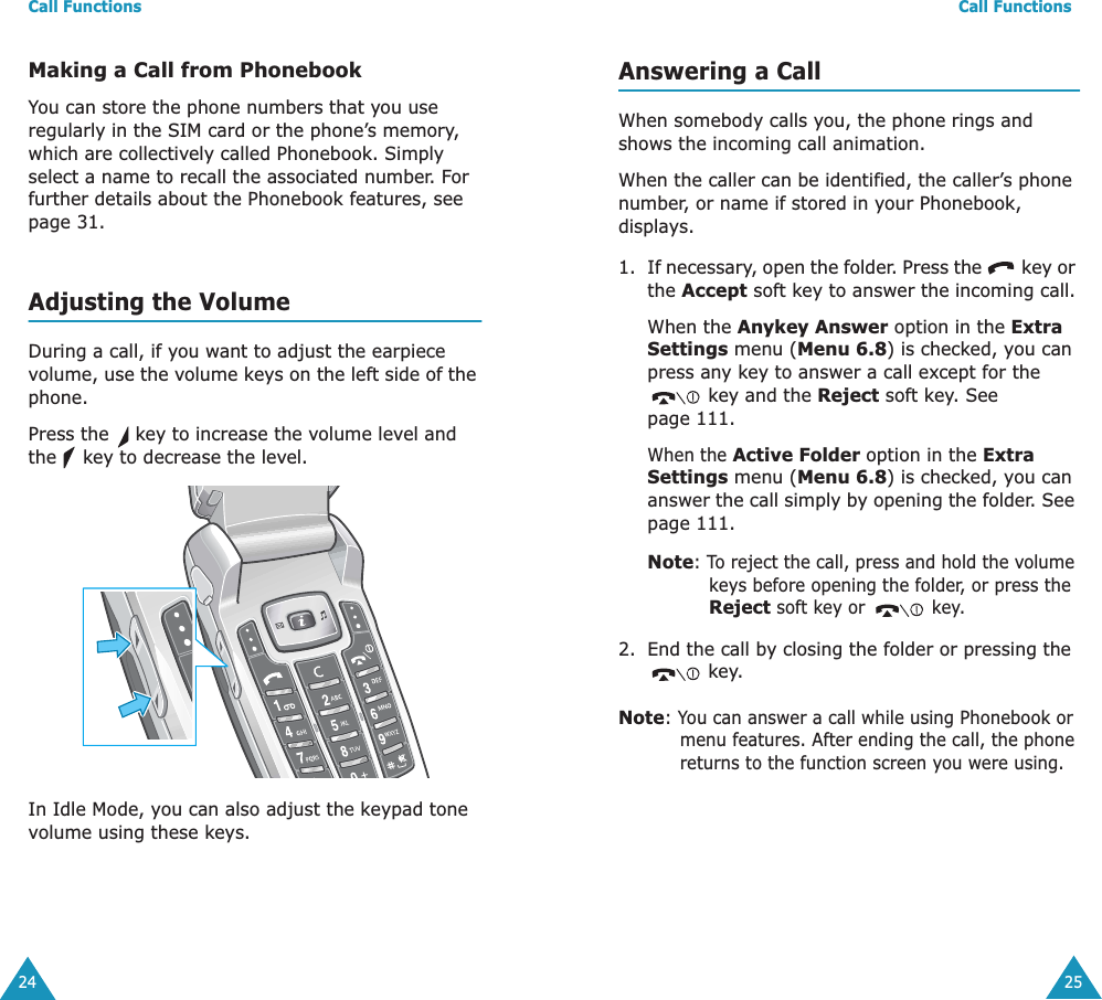 Call Functions24Making a Call from PhonebookYou can store the phone numbers that you use regularly in the SIM card or the phone’s memory, which are collectively called Phonebook. Simply select a name to recall the associated number. For further details about the Phonebook features, see page 31.Adjusting the VolumeDuring a call, if you want to adjust the earpiece volume, use the volume keys on the left side of the phone. Press the   key to increase the volume level and the   key to decrease the level.In Idle Mode, you can also adjust the keypad tone volume using these keys.Call Functions25Answering a CallWhen somebody calls you, the phone rings and shows the incoming call animation. When the caller can be identified, the caller’s phone number, or name if stored in your Phonebook, displays. 1. If necessary, open the folder. Press the   key or the Accept soft key to answer the incoming call.When the Anykey Answer option in the Extra Settings menu (Menu 6.8) is checked, you can press any key to answer a call except for the  key and the Reject soft key. See page 111.When the Active Folder option in the Extra Settings menu (Menu 6.8) is checked, you can answer the call simply by opening the folder. See page 111.Note: To reject the call, press and hold the volume keys before opening the folder, or press the Reject soft key or  key. 2. End the call by closing the folder or pressing the  key.Note: You can answer a call while using Phonebook or menu features. After ending the call, the phone returns to the function screen you were using.